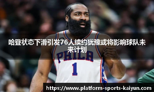 哈登状态下滑引发76人续约犹豫或将影响球队未来计划