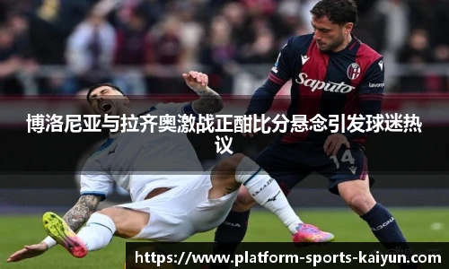 博洛尼亚与拉齐奥激战正酣比分悬念引发球迷热议